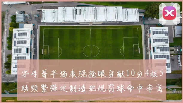 字母哥半场表现抢眼贡献10分4板5助频繁强攻制造犯规罚球命中率高