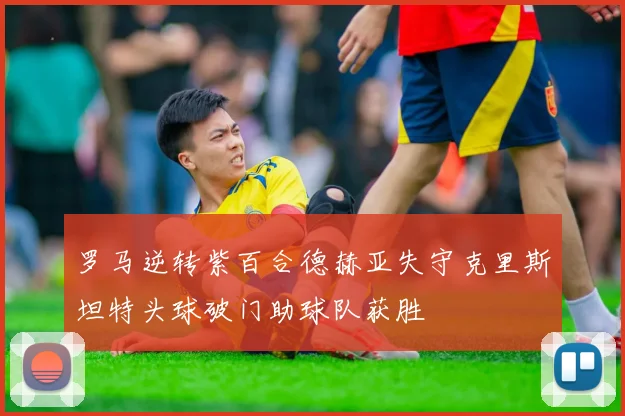 罗马逆转紫百合德赫亚失守克里斯坦特头球破门助球队获胜