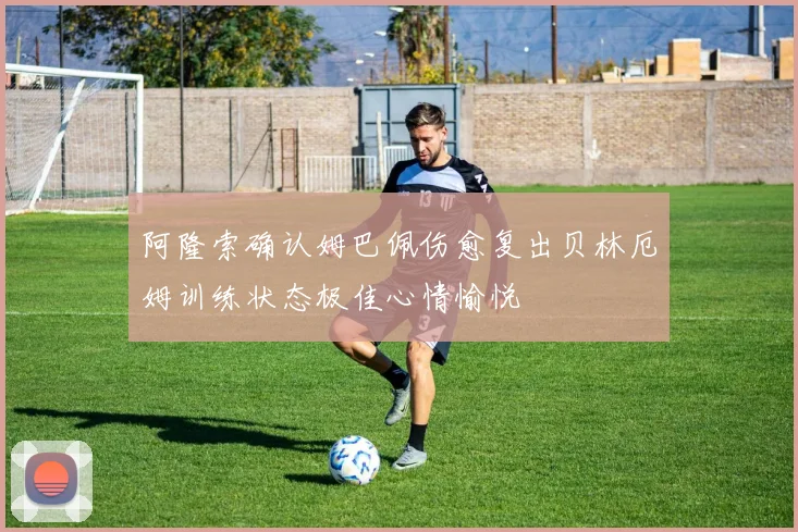阿隆索确认姆巴佩伤愈复出贝林厄姆训练状态极佳心情愉悦