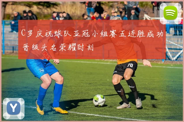 C罗庆祝球队亚冠小组赛五连胜成功晋级头名荣耀时刻