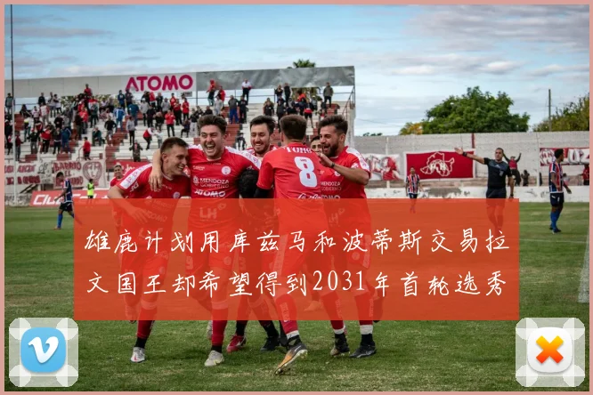 雄鹿计划用库兹马和波蒂斯交易拉文国王却希望得到2031年首轮选秀权