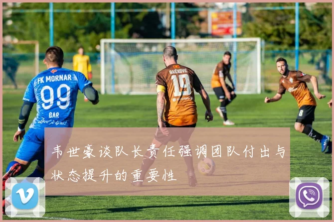韦世豪谈队长责任强调团队付出与状态提升的重要性