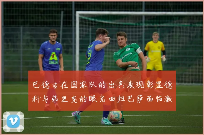 巴德吉在国家队的出色表现彰显德科与弗里克的眼光回归巴萨面临激烈竞争挑战