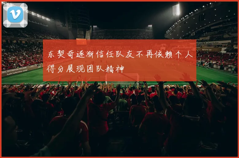 东契奇逐渐信任队友不再依赖个人得分展现团队精神