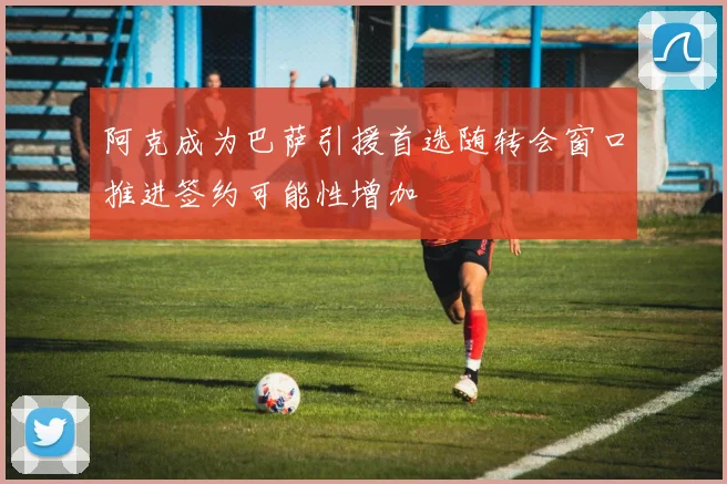 阿克成为巴萨引援首选随转会窗口推进签约可能性增加