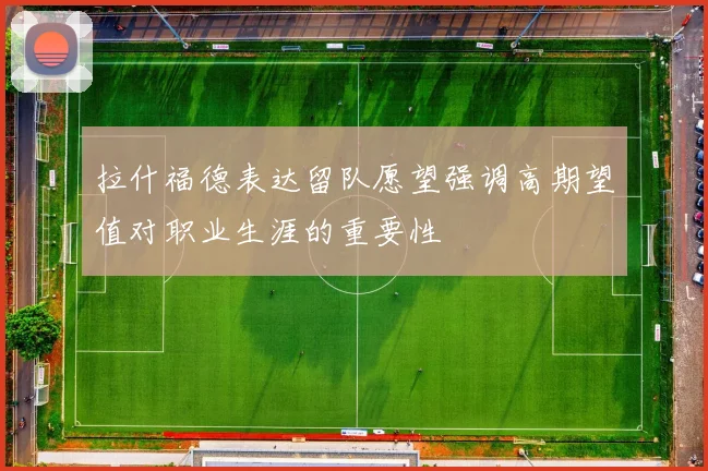 拉什福德表达留队愿望强调高期望值对职业生涯的重要性