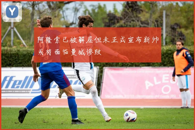 阿隆索已被解雇但未正式宣布新帅或将面临曼城惨败