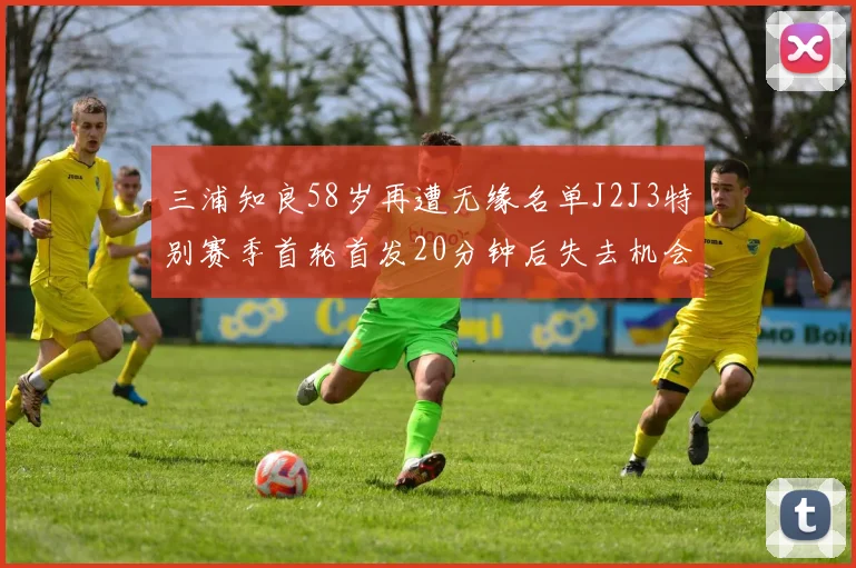 三浦知良58岁再遭无缘名单J2J3特别赛季首轮首发20分钟后失去机会